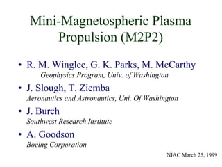 Mini-Magnetospheric Plasma 
Propulsion (M2P2) 
• R. M. Winglee, G. K. Parks, M. McCarthy 
Geophysics Program, Univ. of Washington 
• J. Slough, T. Ziemba 
Aeronautics and Astronautics, Uni. Of Washington 
• J. Burch 
Southwest Research Institute 
• A. Goodson 
Boeing Corporation 
NIAC March 25, 1999 
 
