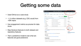 Getting some data
• Used Github as a case study

• ~1.4 million datasets (e.g. CSV, excel) from
~65K repos

• Use engagement metrics as proxies for data
reuse

• Map literature features to both dataset and
repository features

• Train a predictive model to see what are
features are good predictors
 