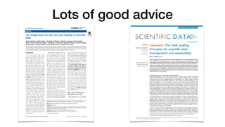 Lots of good advice
Editorial
Ten Simple Rules for the Care and Feeding of Scientific
Data
Alyssa Goodman1
, Alberto Pepe1
*, Alexander W. Blocker1
, Christine L. Borgman2
, Kyle Cranmer3
,
Merce Crosas1
, Rosanne Di Stefano1
, Yolanda Gil4
, Paul Groth5
, Margaret Hedstrom6
, David W. Hogg3
,
Vinay Kashyap1
, Ashish Mahabal7
, Aneta Siemiginowska1
, Aleksandra Slavkovic8
1 Harvard University, Cambridge, Massachusetts, United States of America, 2 University of California, Los Angeles, Los Angeles, California, United States of America, 3 New
York University, New York, New York, United States of America, 4 University of Southern California, Los Angeles, Los Angeles, California, United States of America, 5 Vrije
Universiteit Amsterdam, Amsterdam, The Netherlands, 6 University of Michigan, Ann Arbor, Michigan, United States of America, 7 California Institute of Technology,
Pasadena, California, United States of America, 8 Pennsylvania State University, State College, Pennsylvania, United States of America
Introduction
In the early 1600s, Galileo Galilei
turned a telescope toward Jupiter. In his
log book each night, he drew to-scale
schematic diagrams of Jupiter and some
oddly moving points of light near it.
Galileo labeled each drawing with the
date. Eventually he used his observations
to conclude that the Earth orbits the Sun,
just as the four Galilean moons orbit
Jupiter. History shows Galileo to be much
more than an astronomical hero, though.
His clear and careful record keeping and
publication style not only let Galileo
understand the solar system, they continue
to let anyone understand how Galileo did it.
Galileo’s notes directly integrated his data
(drawings of Jupiter and its moons), key
metadata (timing of each observation,
weather, and telescope properties), and
text (descriptions of methods, analysis,
and conclusions). Critically, when Galileo
included the information from those notes
in Sidereus Nuncius [1], this integration of
text, data, and metadata was preserved, as
shown in Figure 1. Galileo’s work ad-
vanced the ‘‘Scientific Revolution,’’ and
his approach to observation and analysis
contributed significantly to the shaping of
today’s modern ‘‘scientific method’’ [2,3].
Today, most research projects are
considered complete when a journal
article based on the analysis has been
written and published. The trouble is,
unlike Galileo’s report in Sidereus Nuncius,
the amount of real data and data descrip-
tion in modern publications is almost
never sufficient to repeat or even statisti-
cally verify a study being presented.
Worse, researchers wishing to build upon
and extend work presented in the litera-
ture often have trouble recovering data
associated with an article after it has been
published. More often than scientists
would like to admit, they cannot even
recover the data associated with their own
published works.
Complicating the modern situation, the
words ‘‘data’’ and ‘‘analysis’’ have a wider
variety of definitions today than at the
time of Galileo. Theoretical investigations
can create large ‘‘data’’ sets through
simulations (e.g., The Millennium Simu-
lation Project: http://www.mpa-garching.
mpg.de/galform/virgo/millennium/).
Large-scale data collection often takes
place as a community-wide effort (e.g.,
The Human Genome project: http://
www.genome.gov/10001772), which leads
to gigantic online ‘‘databases’’ (organized
collections of data). Computers are so
essential in simulations, and in the pro-
cessing of experimental and observational
data, that it is also often hard to draw a
dividing line between ‘‘data’’ and ‘‘analy-
sis’’ (or ‘‘code’’) when discussing the care
and feeding of ‘‘data.’’ Sometimes, a copy
of the code used to create or process data
is so essential to the use of those data that
the code should almost be thought of as
part of the ‘‘metadata’’ description of the
data. Other times, the code used in a
scientific study is more separable from the
data, but even then, many preservation
and sharing principles apply to code just as
well as they do to data.
So how do we go about caring for and
feeding data? Extra work, no doubt, is
associated with nurturing your data, but
care up front will save time and increase
insight later. Even though a growing number
of researchers, especially in large collabora-
tions, know that conducting research with
sharing and reuse in mind is essential, it still
requires a paradigm shift. Most people are
still motivated by piling up publications and
by getting to the next one as soon as possible.
But, the more we scientists find ourselves
wishing we had access to extant but now
unfindable data [4], the more we will realize
why bad data management is bad for
science. How can we improve?
This article offers a short guide to
the steps scientists can take to
ensure that their data and associat-
ed analyses continue to be of value
and to be recognized. In just the past
few years, hundreds of scholarly papers
and reports have been written on ques-
tions of data sharing, data provenance,
research reproducibility, licensing, attribu-
tion, privacy, and more—but our goal
here is not to review that literature.
Instead, we present a short guide intended
for researchers who want to know why it is
important to ‘‘care for and feed’’ data,
with some practical advice on how to do
that. The final section at the close of this
work (Links to Useful Resources) offers
links to the types of services referred to
throughout the text. Boldface lettering
below highlights actions one can take to
follow the suggested rules.
Rule 1. Love Your Data, and
Help Others Love It, Too
Data management is a repeat-play
game. If you take care to make your data
Citation: Goodman A, Pepe A, Blocker AW, Borgman CL, Cranmer K, et al. (2014) Ten Simple Rules for the Care
and Feeding of Scientific Data. PLoS Comput Biol 10(4): e1003542. doi:10.1371/journal.pcbi.1003542
Published April 24, 2014
Copyright: ! 2014 Goodman et al. This is an open-access article distributed under the terms of the Creative
Commons Attribution License, which permits unrestricted use, distribution, and reproduction in any medium,
provided the original author and source are credited.
Funding: The authors received no specific funding for writing this manuscript.
Competing Interests: The authors have declared that no competing interests exist.
* E-mail: alberto.pepe@gmail.com
Editor: Philip E. Bourne, University of California San Diego, United States of America
PLOS Computational Biology | www.ploscompbiol.org 1 April 2014 | Volume 10 | Issue 4 | e1003542
 