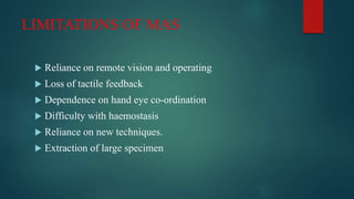 LIMITATIONS OF MAS
 Reliance on remote vision and operating
 Loss of tactile feedback
 Dependence on hand eye co-ordination
 Difficulty with haemostasis
 Reliance on new techniques.
 Extraction of large specimen
 