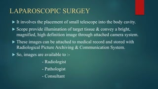 LAPAROSCOPIC SURGEY
 It involves the placement of small telescope into the body cavity.
 Scope provide illumination of target tissue & convey a bright,
magnified, high definition image through attached camera system.
 These images can be attached to medical record and stored with
Radiological Picture Archiving & Communication System.
 So, images are available to :-
- Radiologist
- Pathologist
- Consultant
 