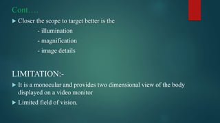 Cont….
 Closer the scope to target better is the
- illumination
- magnification
- image details
LIMITATION:-
 It is a monocular and provides two dimensional view of the body
displayed on a video monitor
 Limited field of vision.
 