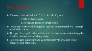 PROCEDURE :-
 Abdomen is insuffled with 5 to 6 litre of CO2 to :-
- create working space
- allow lens to focus on target tissue
 Instrument is inserted through an incision in abdominal wall through
an air tight trocar.
 This port have gasket that seal around the instrument maintaining the
positive pressure and working space.
 Surgeons rely on texture and compressibility to evaluate tissue
character and pathology.
 