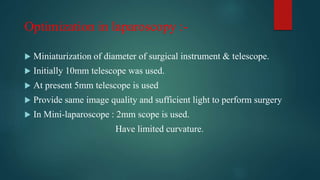 Optimization in laparoscopy :-
 Miniaturization of diameter of surgical instrument & telescope.
 Initially 10mm telescope was used.
 At present 5mm telescope is used
 Provide same image quality and sufficient light to perform surgery
 In Mini-laparoscope : 2mm scope is used.
Have limited curvature.
 