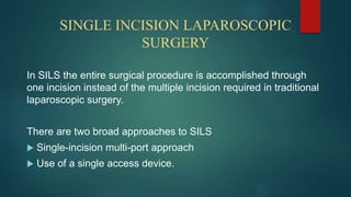 SINGLE INCISION LAPAROSCOPIC
SURGERY
In SILS the entire surgical procedure is accomplished through
one incision instead of the multiple incision required in traditional
laparoscopic surgery.
There are two broad approaches to SILS
 Single-incision multi-port approach
 Use of a single access device.
 