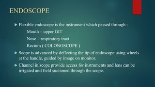 ENDOSCOPE
 Flexible endoscope is the instrument which passed through :
Mouth – upper GIT
Nose – respiratory tract
Rectum ( COLONOSCOPE )
 Scope is advanced by deflecting the tip of endoscope using wheels
at the handle, guided by image on monitor.
 Channel in scope provide access for instruments and lens can be
irrigated and field suctioned through the scope.
 