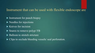 Instrument that can be used with flexible endoscope are
 Instrument for punch biopsy
 Needles for injections
 Knives for incision
 Snares to remove polyp/ FB
 Balloon to stretch stricture
 Clips to occlude bleeding vessels/ seal perforation.
 