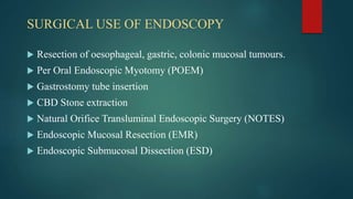 SURGICAL USE OF ENDOSCOPY
 Resection of oesophageal, gastric, colonic mucosal tumours.
 Per Oral Endoscopic Myotomy (POEM)
 Gastrostomy tube insertion
 CBD Stone extraction
 Natural Orifice Transluminal Endoscopic Surgery (NOTES)
 Endoscopic Mucosal Resection (EMR)
 Endoscopic Submucosal Dissection (ESD)
 
