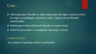 Cont….
 After placing a flexible or rigid endoscope through a natural orifice,
an organ (oesophagus, stomach, colon, vagina) are perforated
intentionally.
 Endoscope is then advanced directly to target tissue.
 After the procedure is completed, opening is closed.
COMPLICATION :-
Any failure in healing results in peritonitis.
 