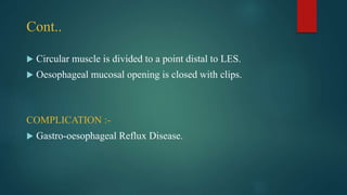 Cont..
 Circular muscle is divided to a point distal to LES.
 Oesophageal mucosal opening is closed with clips.
COMPLICATION :-
 Gastro-oesophageal Reflux Disease.
 