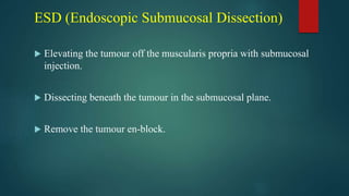 ESD (Endoscopic Submucosal Dissection)
 Elevating the tumour off the muscularis propria with submucosal
injection.
 Dissecting beneath the tumour in the submucosal plane.
 Remove the tumour en-block.
 