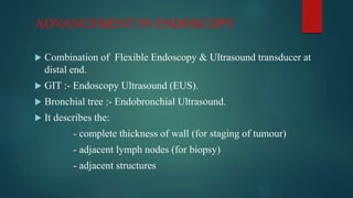 ADVANCEMENT IN ENDOSCOPY
 Combination of Flexible Endoscopy & Ultrasound transducer at
distal end.
 GIT :- Endoscopy Ultrasound (EUS).
 Bronchial tree :- Endobronchial Ultrasound.
 It describes the:
- complete thickness of wall (for staging of tumour)
- adjacent lymph nodes (for biopsy)
- adjacent structures
 