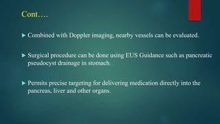 Cont….
 Combined with Doppler imaging, nearby vessels can be evaluated.
 Surgical procedure can be done using EUS Guidance such as pancreatic
pseudocyst drainage in stomach.
 Permits precise targeting for delivering medication directly into the
pancreas, liver and other organs.
 
