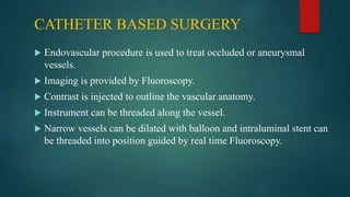 CATHETER BASED SURGERY
 Endovascular procedure is used to treat occluded or aneurysmal
vessels.
 Imaging is provided by Fluoroscopy.
 Contrast is injected to outline the vascular anatomy.
 Instrument can be threaded along the vessel.
 Narrow vessels can be dilated with balloon and intraluminal stent can
be threaded into position guided by real time Fluoroscopy.
 