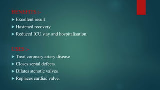 BENEFITS :-
 Excellent result
 Hastened recovery
 Reduced ICU stay and hospitalisation.
USES :-
 Treat coronary artery disease
 Closes septal defects
 Dilates stenotic valves
 Replaces cardiac valve.
 