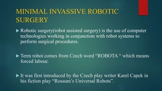MINIMAL INVASSIVE ROBOTIC
SURGERY
 Robotic surgery(robot assisted surgery) is the use of computer
technologies working in conjunction with robot systems to
perform surgical procedures.
 Term robot comes from Czech word “ROBOTA “ which means
forced labour.
 It was first introduced by the Czech play writer Karel Capek in
his fiction play “Rossum’s Universal Robots”.
 