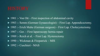 HISTORY
 1901 :- Von Ott – First inspection of abdominal cavity
 1983 :- Semm (German Gynaecologist) – First Lap. Appendicectomy.
 1985 :- Erich Muhe (German surgeon) – First Lap. Cholecystectomy.
 1987 :- Ger. – First laparoscopy hernia repair
 1989 :- Reich et al. – First Lap. Hysterectomy
 1990 :- Wickman & Fitzpatrick – MIS
 1992 :- Cuschieri - MAS
 