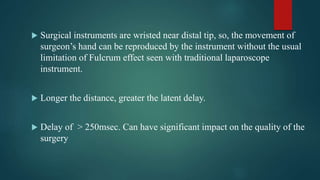  Surgical instruments are wristed near distal tip, so, the movement of
surgeon’s hand can be reproduced by the instrument without the usual
limitation of Fulcrum effect seen with traditional laparoscope
instrument.
 Longer the distance, greater the latent delay.
 Delay of > 250msec. Can have significant impact on the quality of the
surgery
 