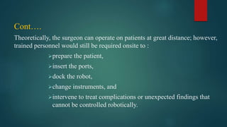 Cont….
Theoretically, the surgeon can operate on patients at great distance; however,
trained personnel would still be required onsite to :
prepare the patient,
insert the ports,
dock the robot,
change instruments, and
intervene to treat complications or unexpected findings that
cannot be controlled robotically.
 
