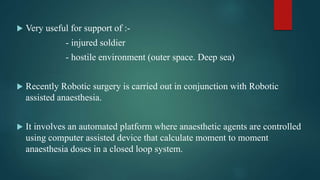  Very useful for support of :-
- injured soldier
- hostile environment (outer space. Deep sea)
 Recently Robotic surgery is carried out in conjunction with Robotic
assisted anaesthesia.
 It involves an automated platform where anaesthetic agents are controlled
using computer assisted device that calculate moment to moment
anaesthesia doses in a closed loop system.
 