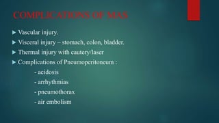 COMPLICATIONS OF MAS
 Vascular injury.
 Visceral injury – stomach, colon, bladder.
 Thermal injury with cautery/laser
 Complications of Pneumoperitoneum :
- acidosis
- arrhythmias
- pneumothorax
- air embolism
 