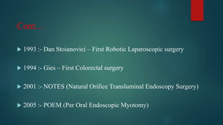 Cont…
 1993 :- Dan Stoianovici – First Robotic Laparoscopic surgery
 1994 :- Gies – First Colorectal surgery
 2001 :- NOTES (Natural Orifice Transluminal Endoscopy Surgery)
 2005 :- POEM (Per Oral Endoscopic Myotomy)
 