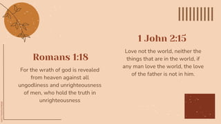 Romans 1:18
Love not the world, neither the
things that are in the world, if
any man love the world, the love
of the father is not in him.
For the wrath of god is revealed
from heaven against all
ungodliness and unrighteousness
of men, who hold the truth in
unrighteousness
1 John 2:15
 
