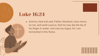Luke 16:24
● And he cried and said, Father Abraham, have mercy
on me, and send Lazarus, that he may dip the tip of
his finger in water, and cool my togue, for I am
tormented in this flame.
 