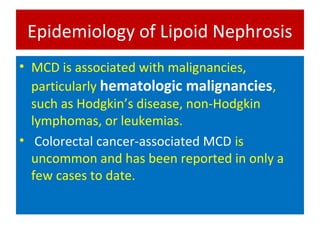 Epidemiology of Lipoid Nephrosis
• MCD is associated with malignancies,
particularly hematologic malignancies,
such as Hodgkin’s disease, non-Hodgkin
lymphomas, or leukemias.
• Colorectal cancer-associated MCD is
uncommon and has been reported in only a
few cases to date.
 