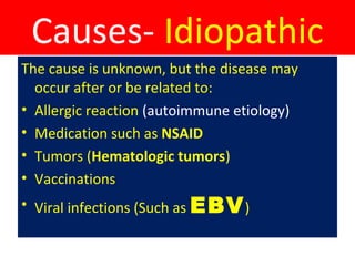 Causes- Idiopathic
The cause is unknown, but the disease may
occur after or be related to:
• Allergic reaction (autoimmune etiology)
• Medication such as NSAID
• Tumors (Hematologic tumors)
• Vaccinations
• Viral infections (Such as EBV)
 
