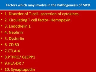 Factors which may involve in the Pathogenesis of MCD
• 1. Disorder of T-cell- secretion of cytokines.
• 2. Circulating T cell factor- Hemopexin
• 3. Endothelin 1
• 4. Nephrin
• 5. Dysferlin
• 6. CD 80
• 7.CTLA-4
• 8.PTPRO/ GLEPP1
• 9.HLA-DR 7
• 10. Synaptopodin
 