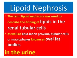 Lipoid Nephrosis
• The term lipoid nephrosis was used to
describe the finding of lipids in the
renal tubular cells
• as well as lipid-laden proximal tubular cells
or macrophages known as oval fat
bodies
in the urine.
 