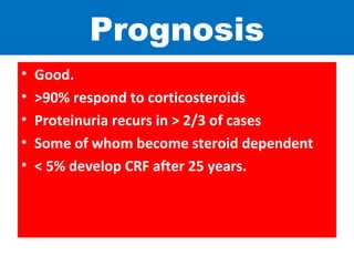 Prognosis
• Good.
• >90% respond to corticosteroids
• Proteinuria recurs in > 2/3 of cases
• Some of whom become steroid dependent
• < 5% develop CRF after 25 years.
 