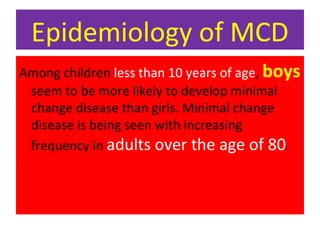 Epidemiology of MCD
Among children less than 10 years of age, boys
seem to be more likely to develop minimal
change disease than girls. Minimal change
disease is being seen with increasing
frequency in adults over the age of 80.
 