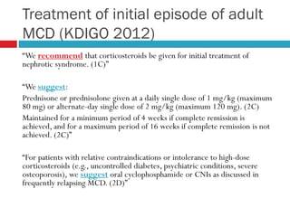 Treatment of initial episode of adult
MCD (KDIGO 2012)
“We recommend that corticosteroids be given for initial treatment of
nephrotic syndrome. (1C)”
“We suggest:
Prednisone or prednisolone given at a daily single dose of 1 mg/kg (maximum
80 mg) or alternate-day single dose of 2 mg/kg (maximum 120 mg). (2C)
Maintained for a minimum period of 4 weeks if complete remission is
achieved, and for a maximum period of 16 weeks if complete remission is not
achieved. (2C)”
“For patients with relative contraindications or intolerance to high-dose
corticosteroids (e.g., uncontrolled diabetes, psychiatric conditions, severe
osteoporosis), we suggest oral cyclophosphamide or CNIs as discussed in
frequently relapsing MCD. (2D)”
 