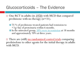 Glucocorticoids – The Evidence
 One RCT in adults (in 1970) with MCD that compared
prednisone with no therapy (n=31).
 75 % of prednisone treated patients had remission to
<1g/day of proteinuria within 6 months.
 In the untreated group, 50% were in remission at 18 months
and approximately 70% at three years.
 There are (still) no randomized control trials comparing
prednisolone to other agents for the initial therapy in adults
with MCD.
 