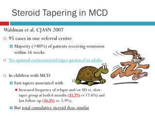 Steroid Tapering in MCD
Waldman et al. CJASN 2007
 95 cases in one referral centre
 Majority (>80%) of patients receiving remission
within 16 weeks
 No optimal corticosteroid taper protocol in adults
 In children with MCD
 Fast tapers associated with
 Increased frequency of relapse and/or SD vs. slow-
taper group at both 6 months (51.7% vs 17.6%) and
last follow-up (34.5% vs. 5.9%).
 But total cumulative steroid dose similar
 