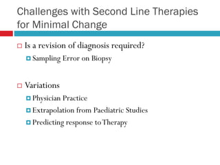 Challenges with Second Line Therapies
for Minimal Change
 Is a revision of diagnosis required?
 Sampling Error on Biopsy
 Variations
 Physician Practice
 Extrapolation from Paediatric Studies
 Predicting response toTherapy
 