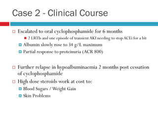 Case 2 - Clinical Course
 Escalated to oral cyclophosphamide for 6 months
 2 LRTIs and one episode of transient AKI needing to stop ACEi for a bit
 Albumin slowly rose to 34 g/L maximum
 Partial response to proteinuria (ACR 800)
 Further relapse in hypoalbuminaemia 2 months post cessation
of cyclophosphamide
 High dose steroids work at cost to:
 Blood Sugars /Weight Gain
 Skin Problems
 