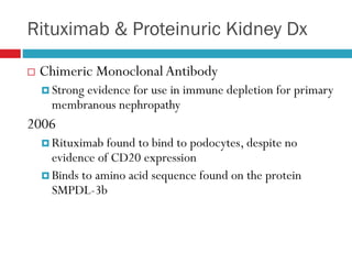 Rituximab & Proteinuric Kidney Dx
 Chimeric MonoclonalAntibody
 Strong evidence for use in immune depletion for primary
membranous nephropathy
2006
 Rituximab found to bind to podocytes, despite no
evidence of CD20 expression
 Binds to amino acid sequence found on the protein
SMPDL-3b
 