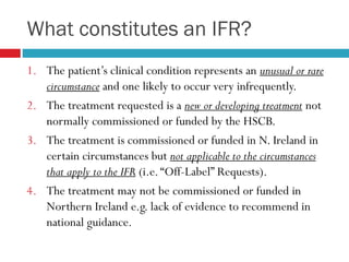 What constitutes an IFR?
1. The patient’s clinical condition represents an unusual or rare
circumstance and one likely to occur very infrequently.
2. The treatment requested is a new or developing treatment not
normally commissioned or funded by the HSCB.
3. The treatment is commissioned or funded in N. Ireland in
certain circumstances but not applicable to the circumstances
that apply to the IFR (i.e.“Off-Label” Requests).
4. The treatment may not be commissioned or funded in
Northern Ireland e.g. lack of evidence to recommend in
national guidance.
 
