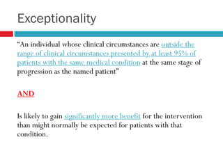 Exceptionality
“An individual whose clinical circumstances are outside the
range of clinical circumstances presented by at least 95% of
patients with the same medical condition at the same stage of
progression as the named patient”
AND
Is likely to gain significantly more benefit for the intervention
than might normally be expected for patients with that
condition.
 