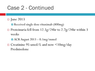 Case 2 - Continued
 June 2013
 Received single dose rituximab (800mg)
 Proteinuria fell from 12.5g/24hr to 2.7g/24hr within 3
weeks
 ACR August 2013 – 0.1mg/mmol
 Creatinine 95 umol/L and now <10mg/day
Prednisolone
 