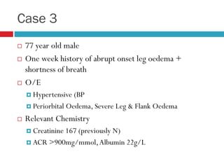Case 3
 77 year old male
 One week history of abrupt onset leg oedema +
shortness of breath
 O/E
 Hypertensive (BP
 Periorbital Oedema, Severe Leg & Flank Oedema
 Relevant Chemistry
 Creatinine 167 (previously N)
 ACR >900mg/mmol,Albumin 22g/L
 