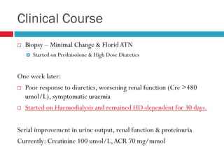 Clinical Course
 Biopsy – Minimal Change & FloridATN
 Started on Prednisolone & High Dose Diuretics
One week later:
 Poor response to diuretics, worsening renal function (Cre >480
umol/L), symptomatic uraemia
 Started on Haemodialysis and remained HD-dependent for 30 days.
Serial improvement in urine output, renal function & proteinuria
Currently: Creatinine 100 umol/L,ACR 70 mg/mmol
 