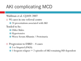 AKI complicating MCD
Waldman et al. CJASN 2007
 95 cases in one referral centre
 24 presentations associated withAKI
Tended to be:
 Older Males
 Hypertensive
 Worse Serum Albumin / Proteinuria
 Progression to ESRD – 4 cases
 3 re-biopsied (FSGS)
 1 frequent relapser + 2 episodes of AKI remaining HD dependent
 
