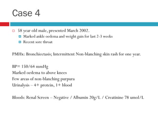 Case 4
 58 year old male, presented March 2002.
 Marked ankle oedema and weight gain for last 2-3 weeks
 Recent sore throat
PMHx: Bronchiectasis; Intermittent Non-blanching skin rash for one year.
BP= 150/64 mmHg
Marked oedema to above knees
Few areas of non-blanching purpura
Urinalysis – 4+ protein, 1+ blood
Bloods: Renal Screen – Negative / Albumin 20g/L / Creatinine 78 umol/L
 
