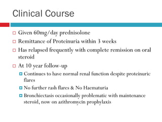 Clinical Course
 Given 60mg/day prednisolone
 Remittance of Proteinuria within 3 weeks
 Has relapsed frequently with complete remission on oral
steroid
 At 10 year follow-up
 Continues to have normal renal function despite proteinuric
flares
 No further rash flares & No Haematuria
 Bronchiectasis occasionally problematic with maintenance
steroid, now on azithromycin prophylaxis
 