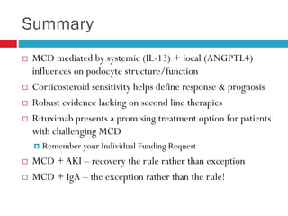 Summary
 MCD mediated by systemic (IL-13) + local (ANGPTL4)
influences on podocyte structure/function
 Corticosteroid sensitivity helps define response & prognosis
 Robust evidence lacking on second line therapies
 Rituximab presents a promising treatment option for patients
with challenging MCD
 Remember your Individual Funding Request
 MCD +AKI – recovery the rule rather than exception
 MCD + IgA – the exception rather than the rule!
 