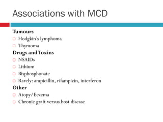 Associations with MCD
Tumours
 Hodgkin’s lymphoma
 Thymoma
Drugs andToxins
 NSAIDs
 Lithium
 Bisphosphonate
 Rarely: ampicillin, rifampicin, interferon
Other
 Atopy/Eczema
 Chronic graft versus host disease
 